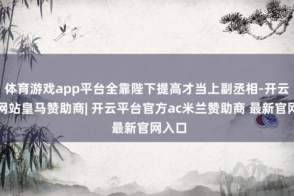 体育游戏app平台全靠陛下提高才当上副丞相-开云平台网站皇马赞助商| 开云平台官方ac米兰赞助商 最新官网入口