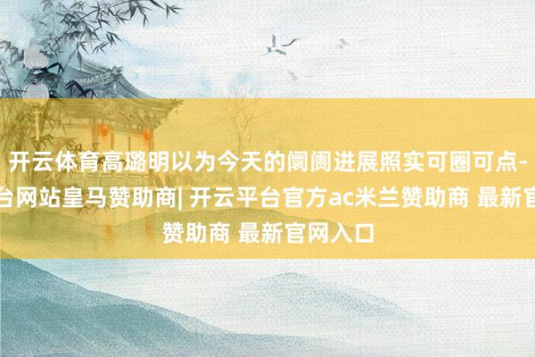 开云体育高璐明以为今天的阛阓进展照实可圈可点-开云平台网站皇马赞助商| 开云平台官方ac米兰赞助商 最新官网入口