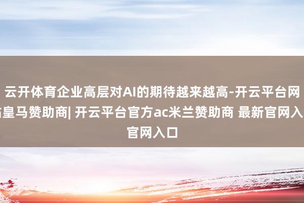 云开体育企业高层对AI的期待越来越高-开云平台网站皇马赞助商| 开云平台官方ac米兰赞助商 最新官网入口