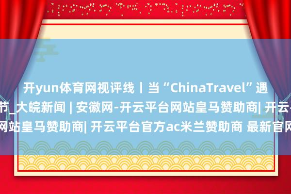 开yun体育网视评线丨当“ChinaTravel”遇上申遗生效后的第一个春节_大皖新闻 | 安徽网-开云平台网站皇马赞助商| 开云平台官方ac米兰赞助商 最新官网入口