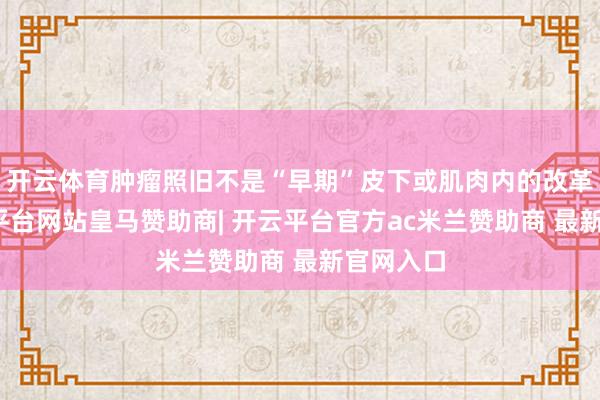 开云体育肿瘤照旧不是“早期”皮下或肌肉内的改革灶-开云平台网站皇马赞助商| 开云平台官方ac米兰赞助商 最新官网入口