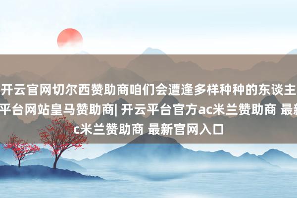 开云官网切尔西赞助商咱们会遭逢多样种种的东谈主和事-开云平台网站皇马赞助商| 开云平台官方ac米兰赞助商 最新官网入口