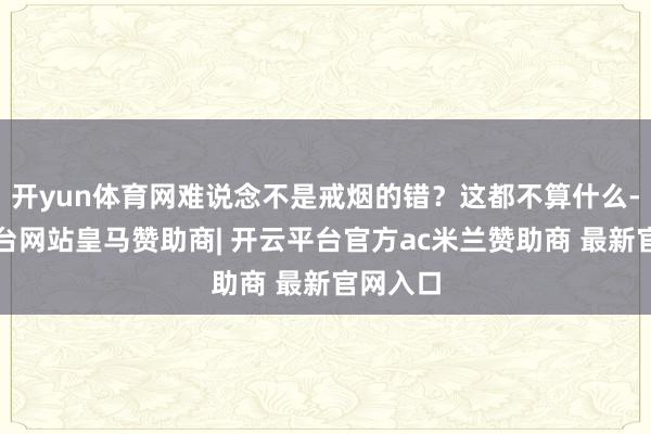 开yun体育网难说念不是戒烟的错?这都不算什么-开云平台网站皇马赞助商| 开云平台官方ac米兰赞助商 最新官网入口
