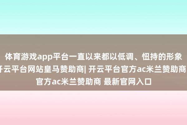 体育游戏app平台一直以来都以低调、忸持的形象示东说念主-开云平台网站皇马赞助商| 开云平台官方ac米兰赞助商 最新官网入口