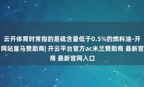 云开体育时常指的是硫含量低于0.5%的燃料油-开云平台网站皇马赞助商| 开云平台官方ac米兰赞助商 最新官网入口