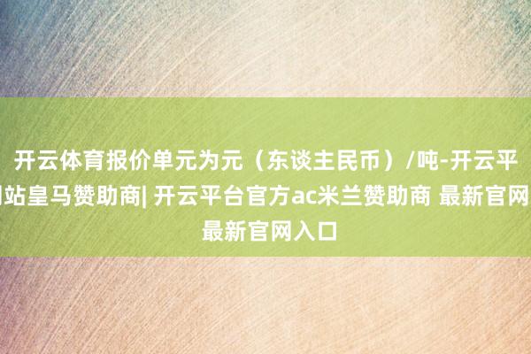 开云体育报价单元为元(东谈主民币)/吨-开云平台网站皇马赞助商| 开云平台官方ac米兰赞助商 最新官网入口