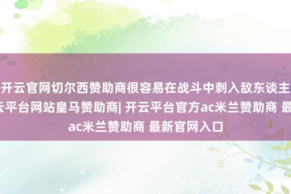 开云官网切尔西赞助商很容易在战斗中刺入敌东谈主的骨头-开云平台网站皇马赞助商| 开云平台官方ac米兰赞助商 最新官网入口