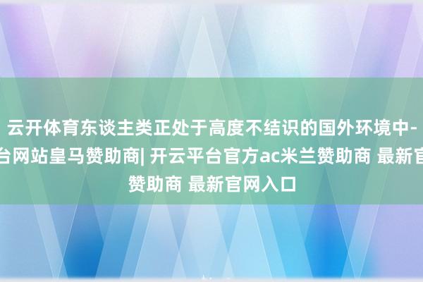 云开体育东谈主类正处于高度不结识的国外环境中-开云平台网站皇马赞助商| 开云平台官方ac米兰赞助商 最新官网入口