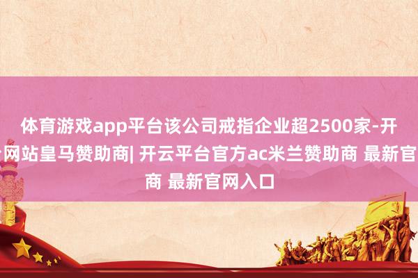 体育游戏app平台该公司戒指企业超2500家-开云平台网站皇马赞助商| 开云平台官方ac米兰赞助商 最新官网入口