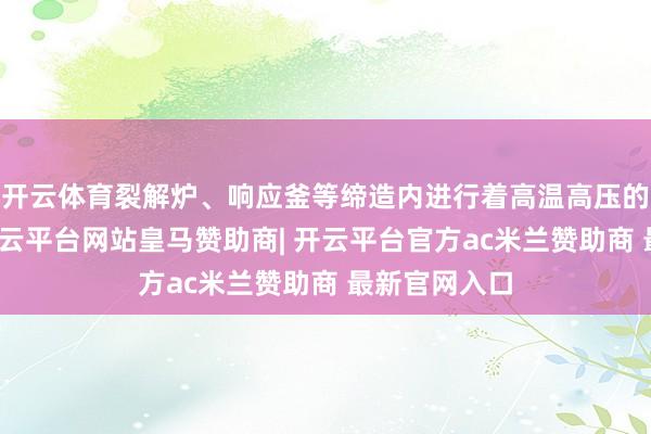 开云体育裂解炉、响应釜等缔造内进行着高温高压的化学响应-开云平台网站皇马赞助商| 开云平台官方ac米兰赞助商 最新官网入口
