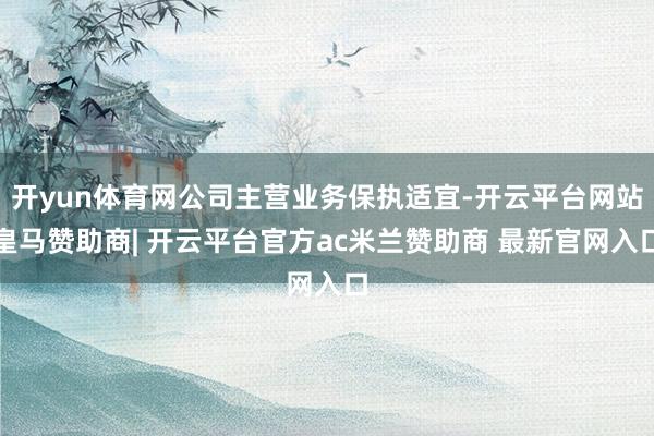 开yun体育网公司主营业务保执适宜-开云平台网站皇马赞助商| 开云平台官方ac米兰赞助商 最新官网入口