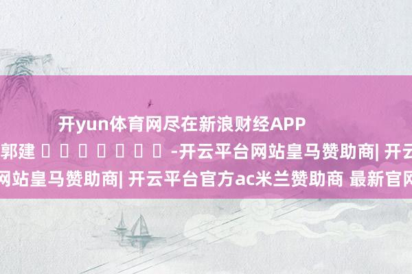 开yun体育网尽在新浪财经APP 背负裁剪:郭建 -开云平台网站皇马赞助商| 开云平台官方ac米兰赞助商 最新官网入口