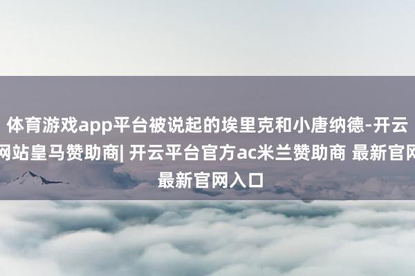 体育游戏app平台被说起的埃里克和小唐纳德-开云平台网站皇马赞助商| 开云平台官方ac米兰赞助商 最新官网入口
