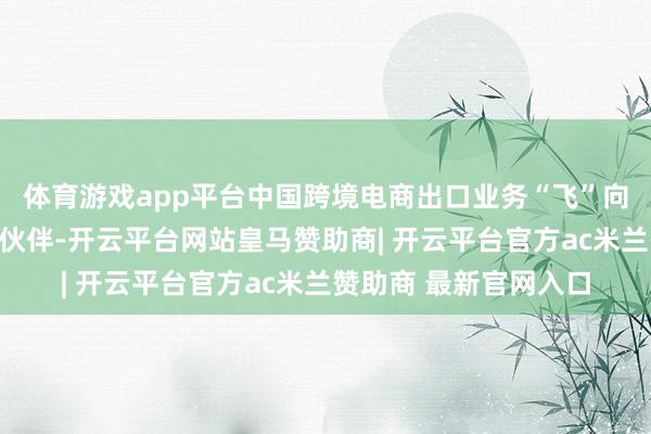 体育游戏app平台中国跨境电商出口业务“飞”向全球又多了新的货物伙伴-开云平台网站皇马赞助商| 开云平台官方ac米兰赞助商 最新官网入口