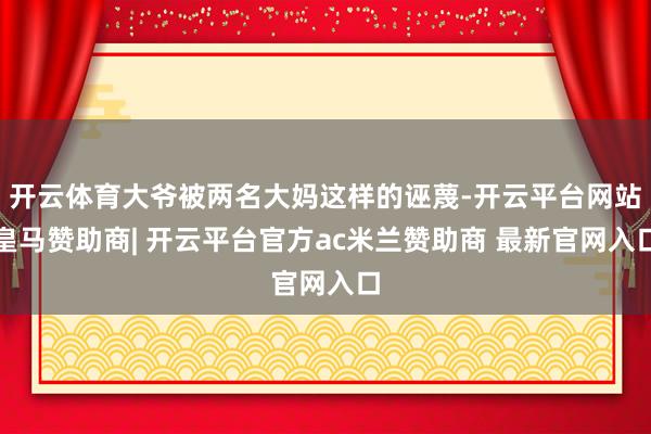 开云体育大爷被两名大妈这样的诬蔑-开云平台网站皇马赞助商| 开云平台官方ac米兰赞助商 最新官网入口