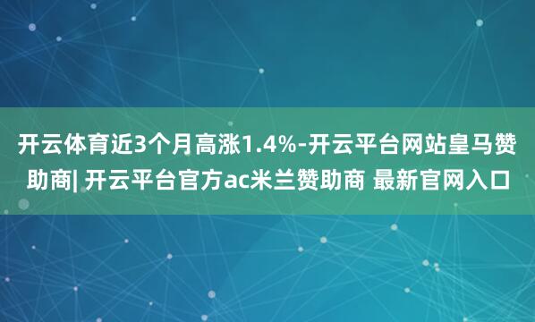 开云体育近3个月高涨1.4%-开云平台网站皇马赞助商| 开云平台官方ac米兰赞助商 最新官网入口