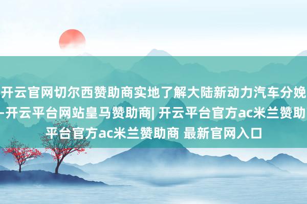 开云官网切尔西赞助商实地了解大陆新动力汽车分娩研发的最新泄露-开云平台网站皇马赞助商| 开云平台官方ac米兰赞助商 最新官网入口