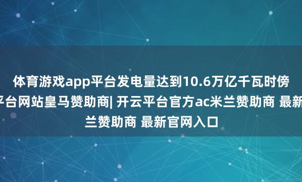 体育游戏app平台发电量达到10.6万亿千瓦时傍边-开云平台网站皇马赞助商| 开云平台官方ac米兰赞助商 最新官网入口