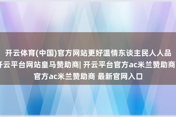 开云体育(中国)官方网站更好温情东谈主民人人品性铺张需求-开云平台网站皇马赞助商| 开云平台官方ac米兰赞助商 最新官网入口