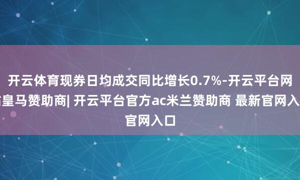 开云体育现券日均成交同比增长0.7%-开云平台网站皇马赞助商| 开云平台官方ac米兰赞助商 最新官网入口