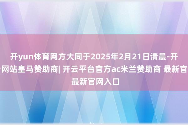 开yun体育网方大同于2025年2月21日清晨-开云平台网站皇马赞助商| 开云平台官方ac米兰赞助商 最新官网入口