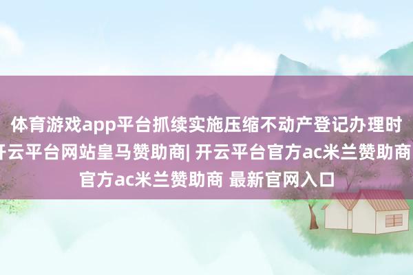体育游戏app平台抓续实施压缩不动产登记办理时限专项行径-开云平台网站皇马赞助商| 开云平台官方ac米兰赞助商 最新官网入口