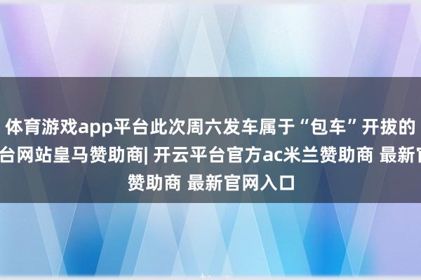 体育游戏app平台此次周六发车属于“包车”开拔的-开云平台网站皇马赞助商| 开云平台官方ac米兰赞助商 最新官网入口