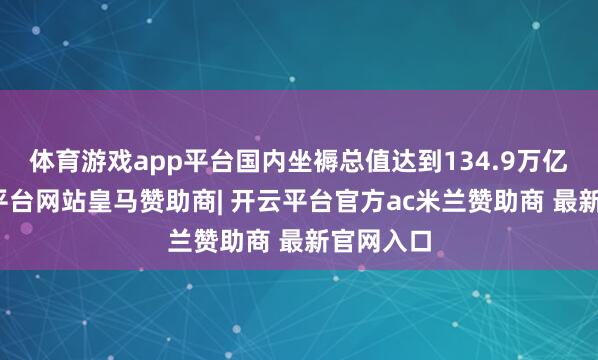 体育游戏app平台国内坐褥总值达到134.9万亿元-开云平台网站皇马赞助商| 开云平台官方ac米兰赞助商 最新官网入口