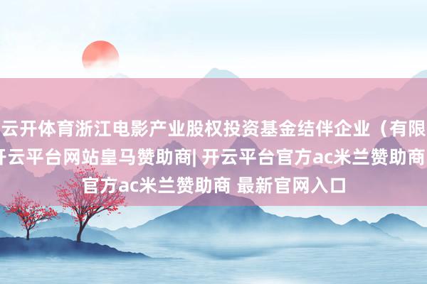 云开体育浙江电影产业股权投资基金结伴企业（有限结伴）建树-开云平台网站皇马赞助商| 开云平台官方ac米兰赞助商 最新官网入口