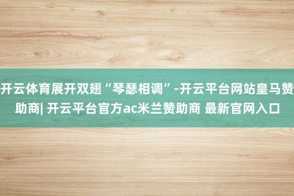 开云体育展开双翅“琴瑟相调”-开云平台网站皇马赞助商| 开云平台官方ac米兰赞助商 最新官网入口