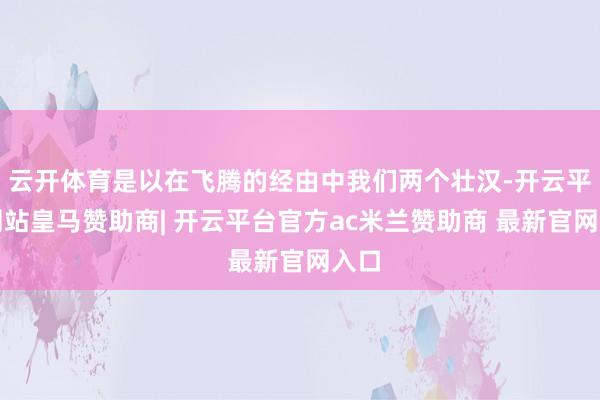 云开体育是以在飞腾的经由中我们两个壮汉-开云平台网站皇马赞助商| 开云平台官方ac米兰赞助商 最新官网入口