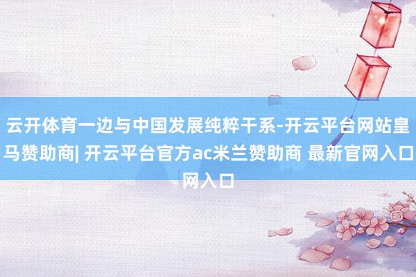 云开体育一边与中国发展纯粹干系-开云平台网站皇马赞助商| 开云平台官方ac米兰赞助商 最新官网入口