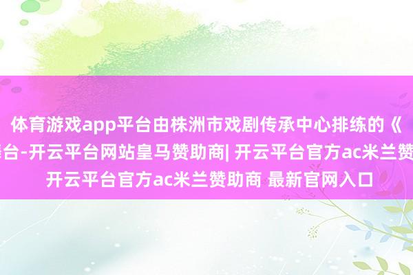 体育游戏app平台由株洲市戏剧传承中心排练的《英·雄》登上北大舞台-开云平台网站皇马赞助商| 开云平台官方ac米兰赞助商 最新官网入口