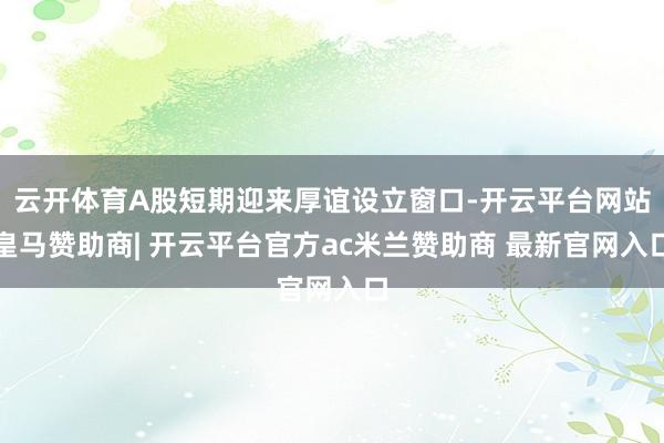 云开体育A股短期迎来厚谊设立窗口-开云平台网站皇马赞助商| 开云平台官方ac米兰赞助商 最新官网入口