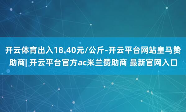 开云体育出入18.40元/公斤-开云平台网站皇马赞助商| 开云平台官方ac米兰赞助商 最新官网入口