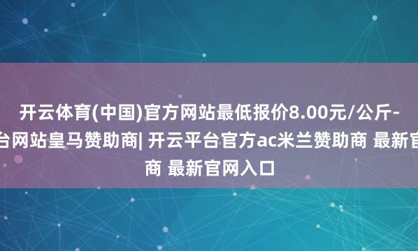 开云体育(中国)官方网站最低报价8.00元/公斤-开云平台网站皇马赞助商| 开云平台官方ac米兰赞助商 最新官网入口