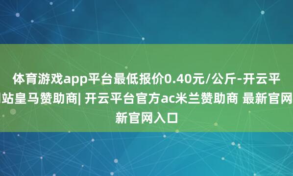 体育游戏app平台最低报价0.40元/公斤-开云平台网站皇马赞助商| 开云平台官方ac米兰赞助商 最新官网入口