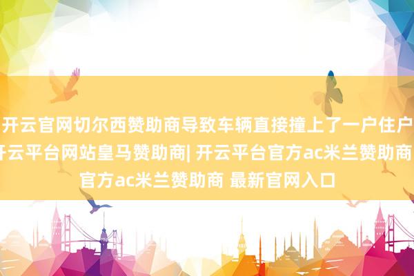 开云官网切尔西赞助商导致车辆直接撞上了一户住户家中的花园-开云平台网站皇马赞助商| 开云平台官方ac米兰赞助商 最新官网入口