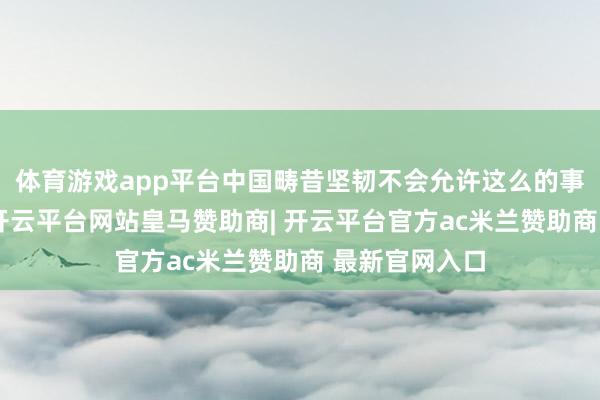 体育游戏app平台中国畴昔坚韧不会允许这么的事件再次发生-开云平台网站皇马赞助商| 开云平台官方ac米兰赞助商 最新官网入口