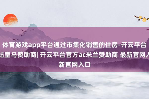 体育游戏app平台通过市集化销售的住房-开云平台网站皇马赞助商| 开云平台官方ac米兰赞助商 最新官网入口