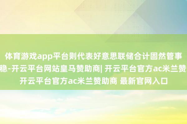 体育游戏app平台则代表好意思联储合计固然管事偏弱但趋势总体趋稳-开云平台网站皇马赞助商| 开云平台官方ac米兰赞助商 最新官网入口