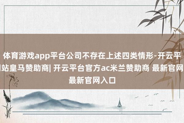 体育游戏app平台公司不存在上述四类情形-开云平台网站皇马赞助商| 开云平台官方ac米兰赞助商 最新官网入口