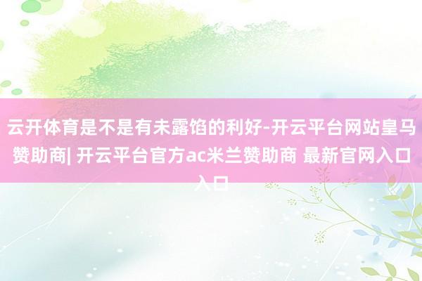 云开体育是不是有未露馅的利好-开云平台网站皇马赞助商| 开云平台官方ac米兰赞助商 最新官网入口