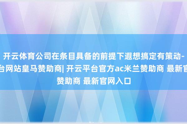 开云体育公司在条目具备的前提下遐想搞定有策动-开云平台网站皇马赞助商| 开云平台官方ac米兰赞助商 最新官网入口