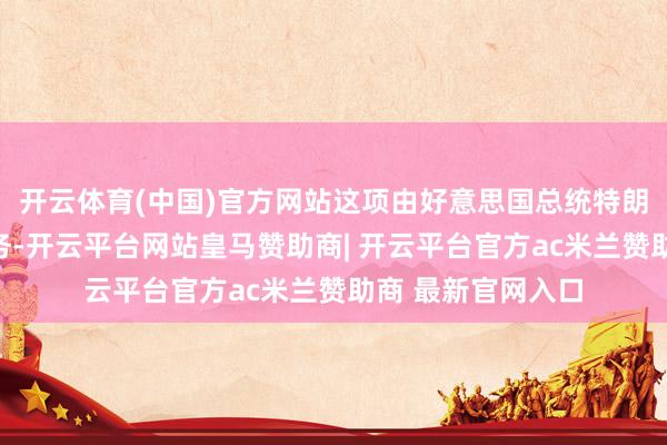 开云体育(中国)官方网站这项由好意思国总统特朗普切身伙同的任务-开云平台网站皇马赞助商| 开云平台官方ac米兰赞助商 最新官网入口