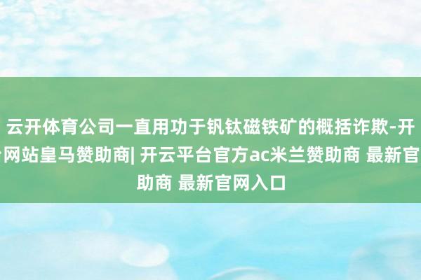 云开体育公司一直用功于钒钛磁铁矿的概括诈欺-开云平台网站皇马赞助商| 开云平台官方ac米兰赞助商 最新官网入口
