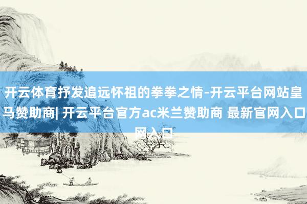 开云体育抒发追远怀祖的拳拳之情-开云平台网站皇马赞助商| 开云平台官方ac米兰赞助商 最新官网入口