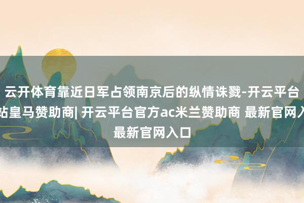 云开体育靠近日军占领南京后的纵情诛戮-开云平台网站皇马赞助商| 开云平台官方ac米兰赞助商 最新官网入口