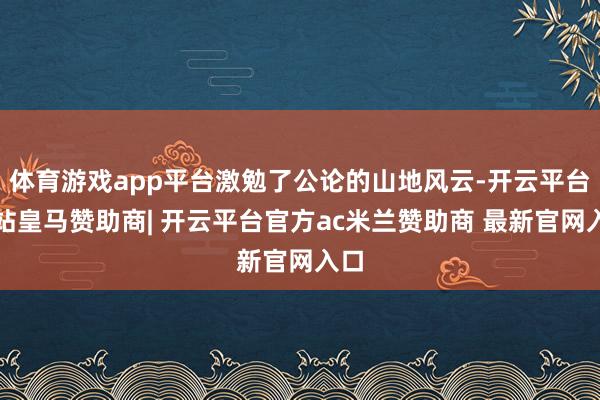 体育游戏app平台激勉了公论的山地风云-开云平台网站皇马赞助商| 开云平台官方ac米兰赞助商 最新官网入口