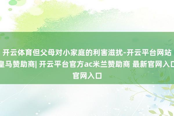 开云体育但父母对小家庭的利害滋扰-开云平台网站皇马赞助商| 开云平台官方ac米兰赞助商 最新官网入口